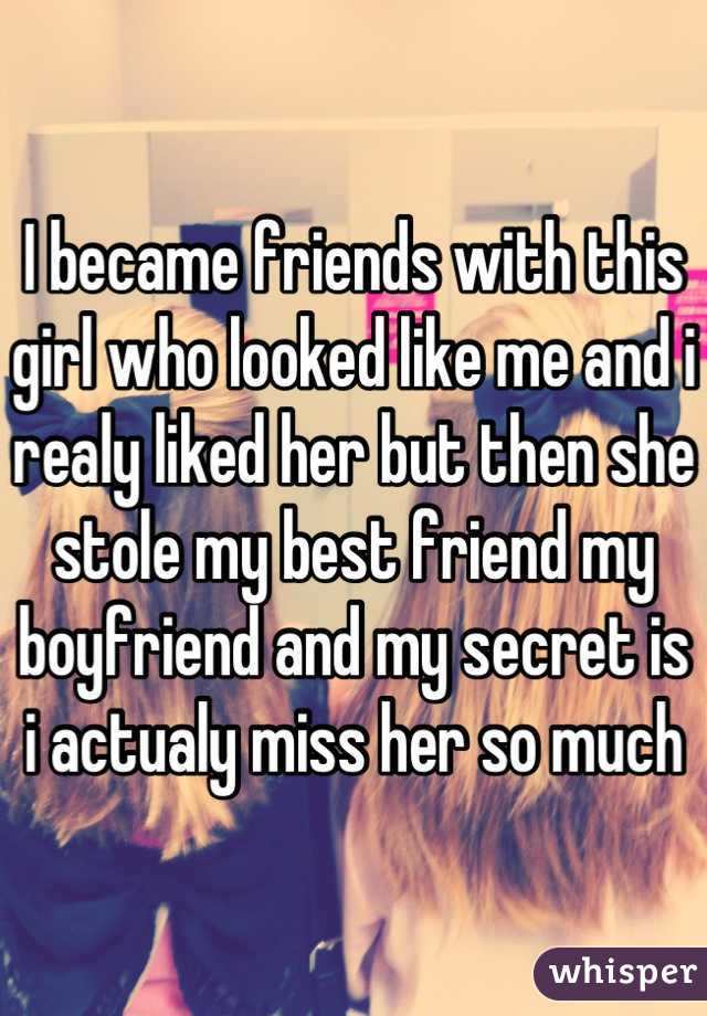 I became friends with this girl who looked like me and i realy liked her but then she stole my best friend my boyfriend and my secret is i actualy miss her so much