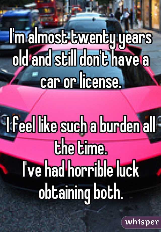 I'm almost twenty years old and still don't have a car or license.

I feel like such a burden all the time.
I've had horrible luck obtaining both.