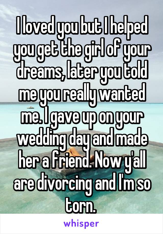 I loved you but I helped you get the girl of your dreams, later you told me you really wanted me. I gave up on your wedding day and made her a friend. Now y'all are divorcing and I'm so torn. 