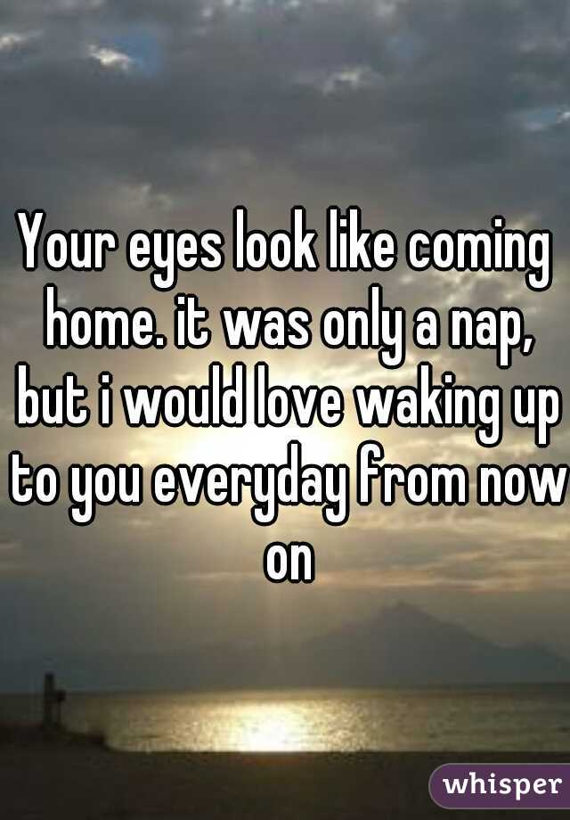 Your eyes look like coming home. it was only a nap, but i would love waking up to you everyday from now on