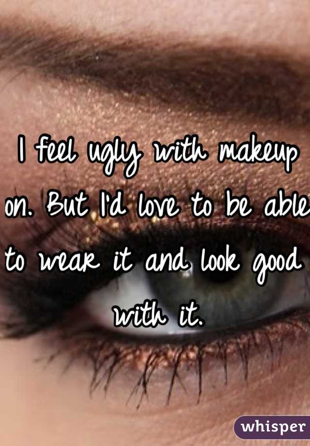 I feel ugly with makeup on. But I'd love to be able to wear it and look good with it.