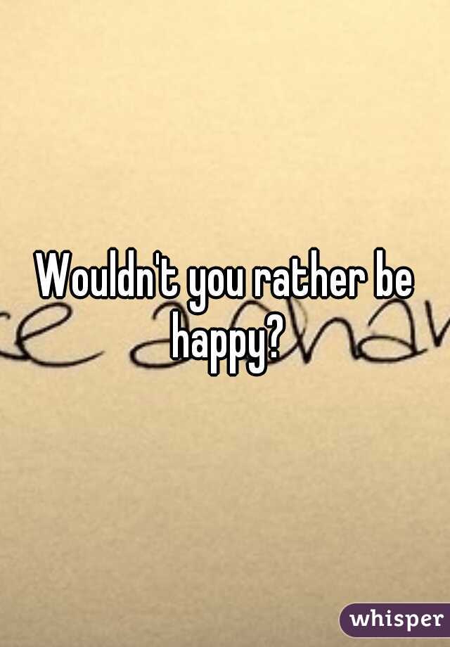 Wouldn't you rather be happy?