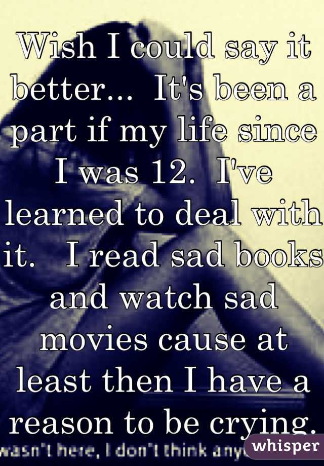 Wish I could say it better...  It's been a part if my life since I was 12.  I've learned to deal with it.   I read sad books and watch sad movies cause at least then I have a reason to be crying.  