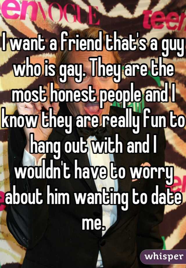 I want a friend that's a guy who is gay. They are the most honest people and I know they are really fun to hang out with and I wouldn't have to worry about him wanting to date me.