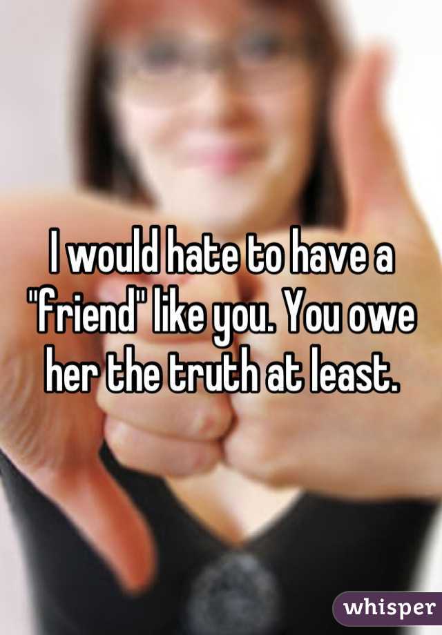 I would hate to have a "friend" like you. You owe her the truth at least.