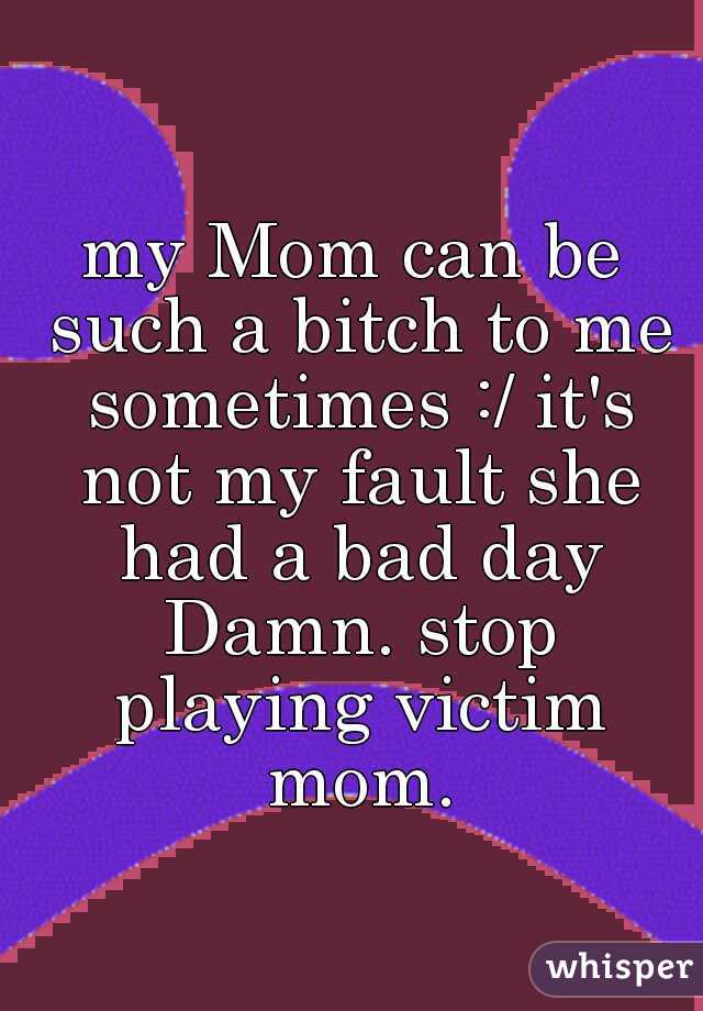 my Mom can be such a bitch to me sometimes :/ it's not my fault she had a bad day Damn. stop playing victim mom.