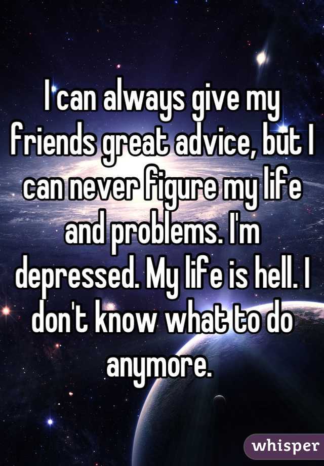 I can always give my friends great advice, but I can never figure my life and problems. I'm depressed. My life is hell. I don't know what to do anymore. 