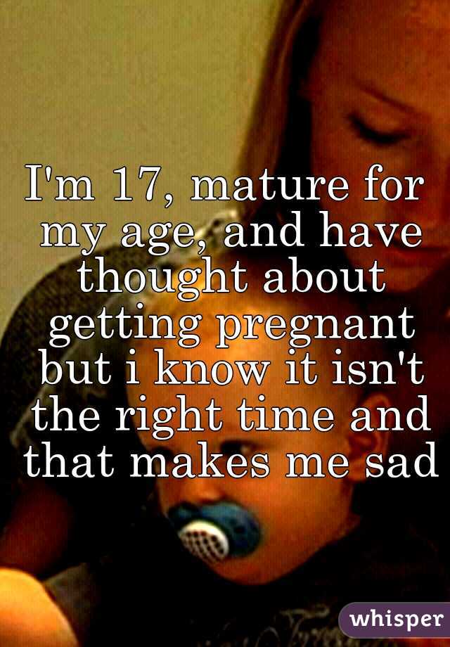 I'm 17, mature for my age, and have thought about getting pregnant but i know it isn't the right time and that makes me sad