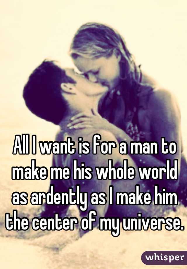 All I want is for a man to make me his whole world as ardently as I make him the center of my universe.