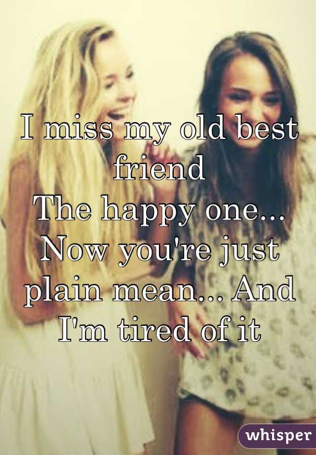 I miss my old best friend
The happy one...
Now you're just plain mean... And I'm tired of it  