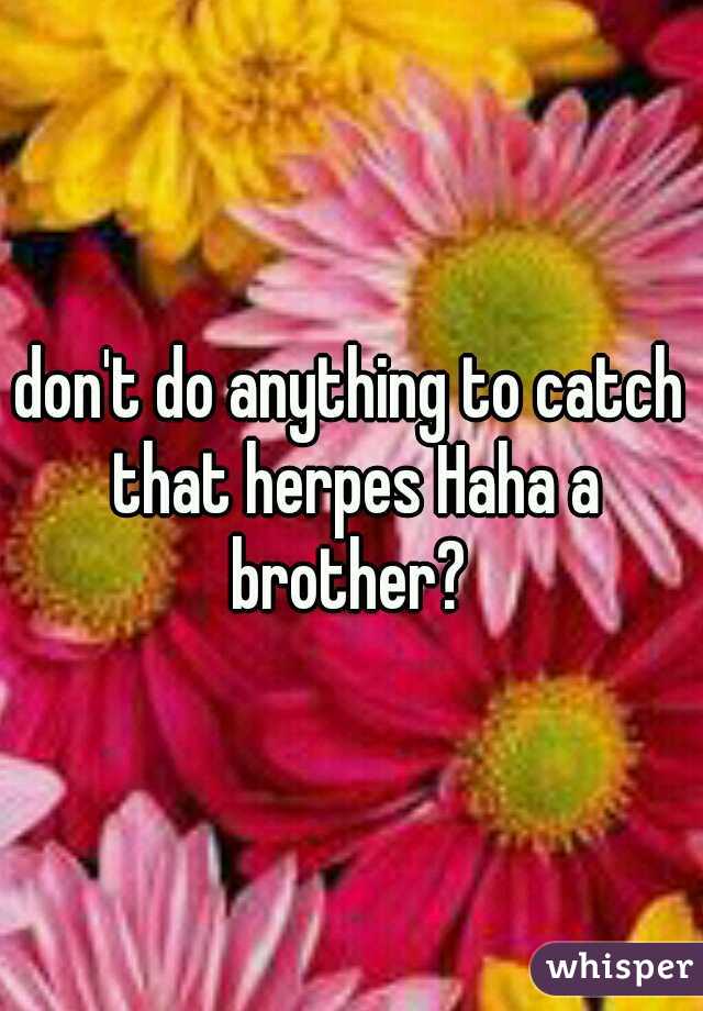 don't do anything to catch that herpes Haha a brother? 