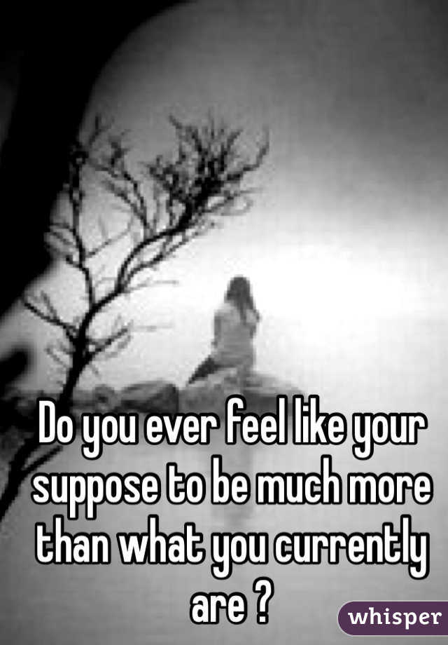 Do you ever feel like your suppose to be much more than what you currently are ?