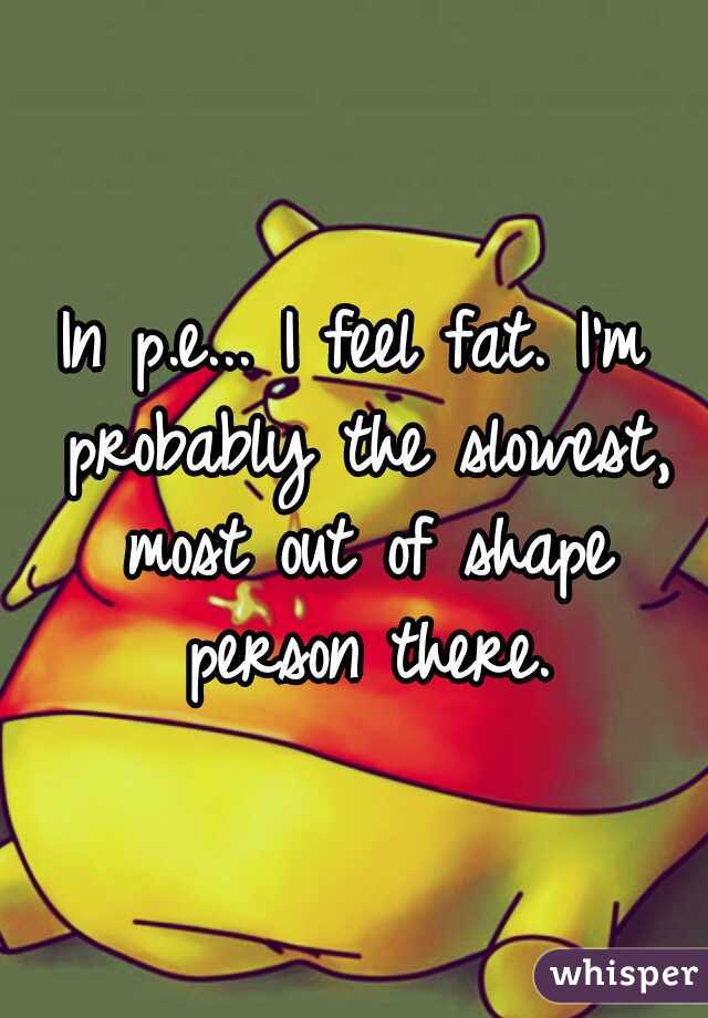 In p.e... I feel fat. I'm probably the slowest, most out of shape person there.