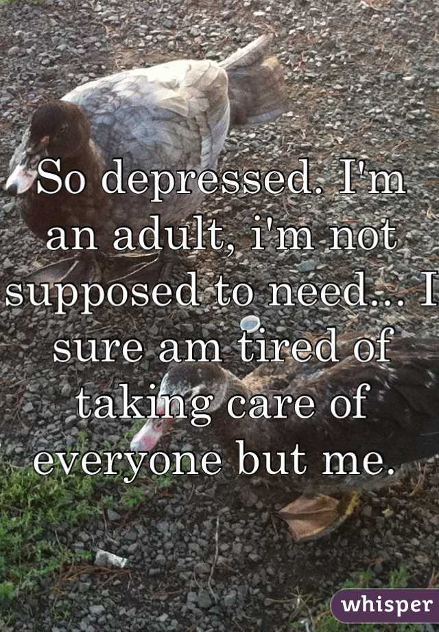 So depressed. I'm an adult, i'm not supposed to need... I sure am tired of taking care of everyone but me. 