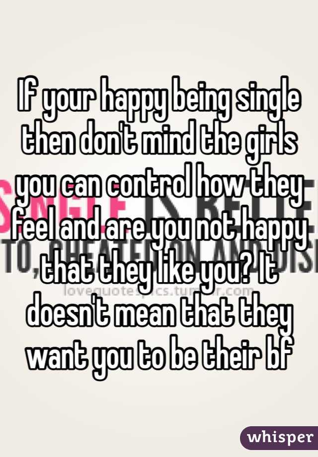 If your happy being single then don't mind the girls you can control how they feel and are you not happy that they like you? It doesn't mean that they want you to be their bf
