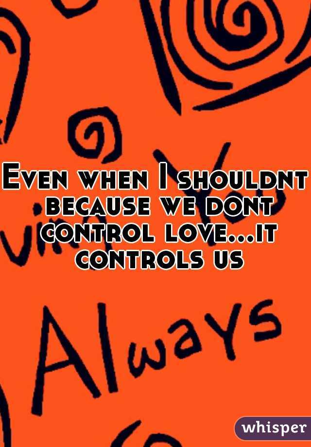 Even when I shouldnt because we dont control love...it controls us