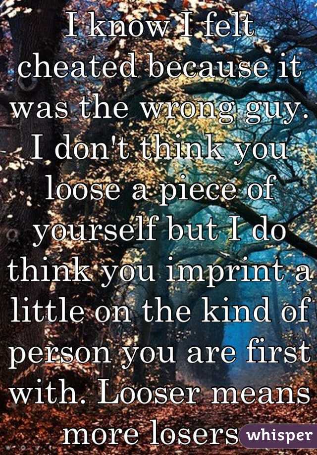 I know I felt cheated because it was the wrong guy. I don't think you loose a piece of yourself but I do think you imprint a little on the kind of person you are first with. Looser means more losers. 