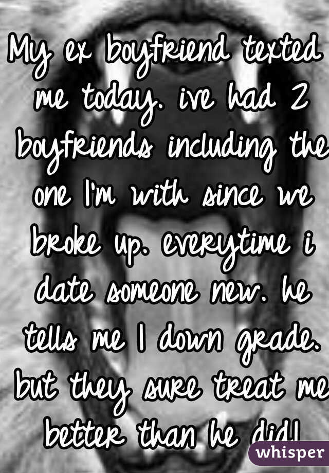 My ex boyfriend texted me today. ive had 2 boyfriends including the one I'm with since we broke up. everytime i date someone new. he tells me I down grade. but they sure treat me better than he did!