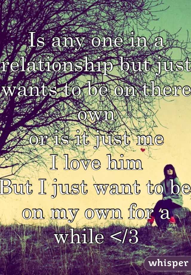 Is any one in a relationship but just wants to be on there own 
or is it just me 
I love him 
But I just want to be on my own for a while </3 