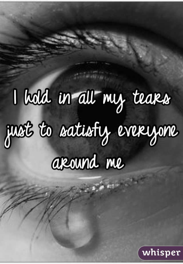 I hold in all my tears just to satisfy everyone around me 