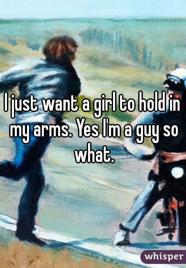 I just want a girl to hold in my arms. Yes I'm a guy so what.