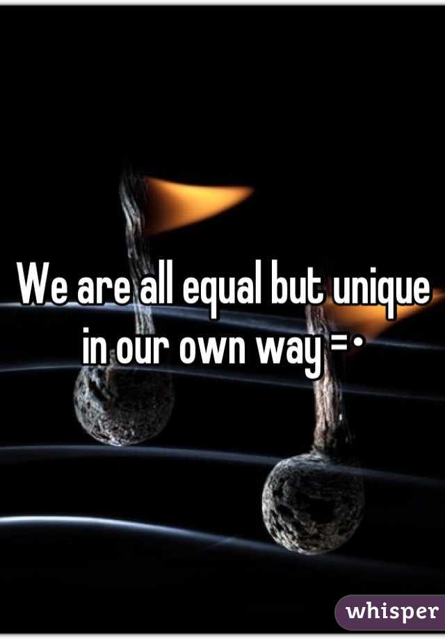 We are all equal but unique in our own way =•
