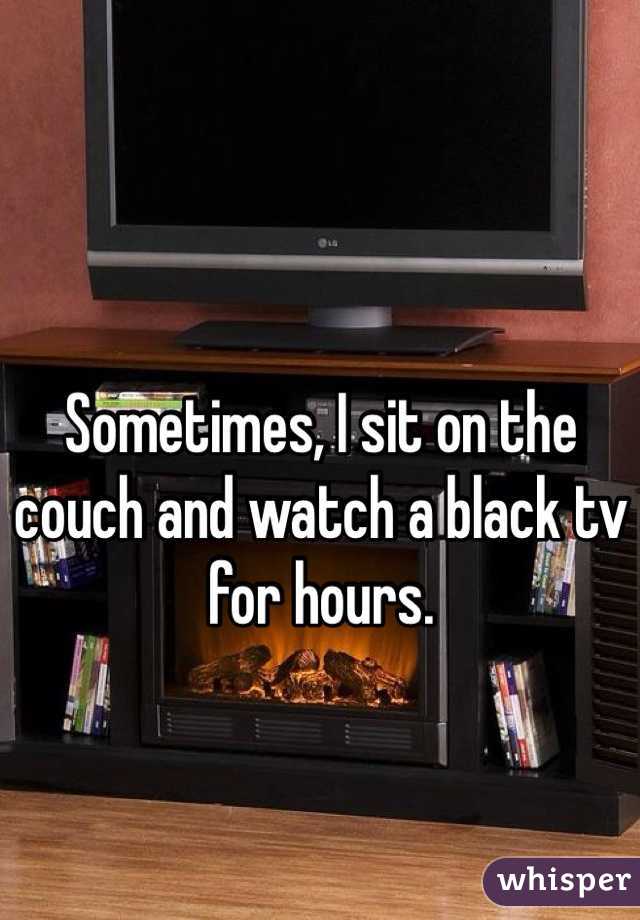 Sometimes, I sit on the couch and watch a black tv for hours.