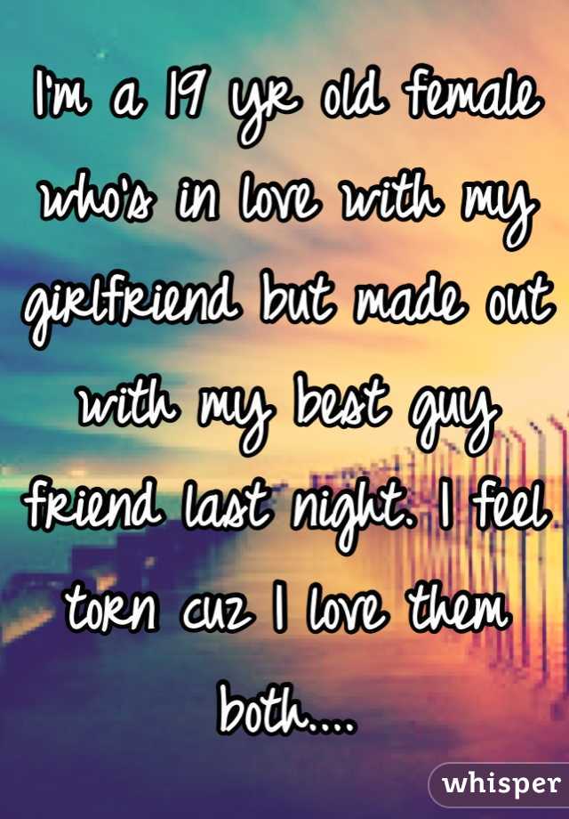 I'm a 19 yr old female who's in love with my girlfriend but made out with my best guy friend last night. I feel torn cuz I love them both....