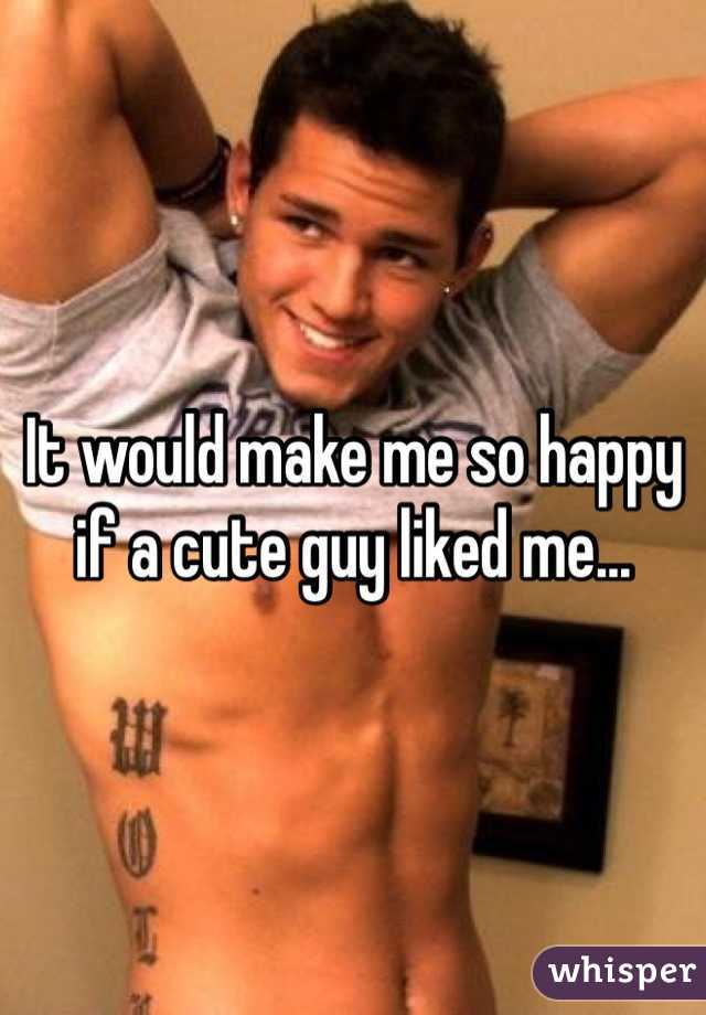 It would make me so happy if a cute guy liked me...