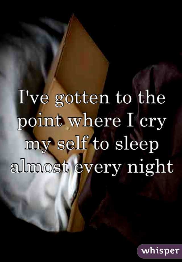 I've gotten to the point where I cry my self to sleep almost every night