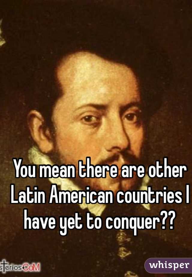 You mean there are other Latin American countries I have yet to conquer?? 