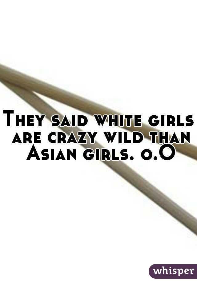 They said white girls are crazy wild than Asian girls. o.O