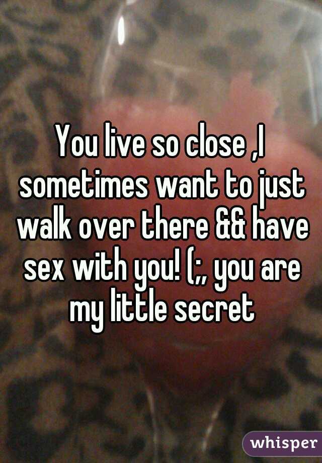 You live so close ,I sometimes want to just walk over there && have sex with you! (;, you are my little secret