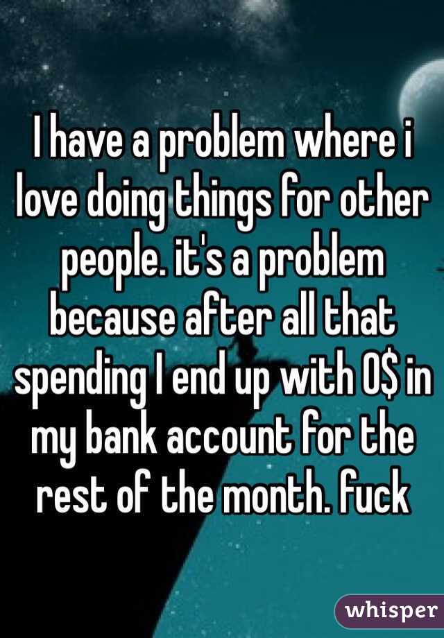 I have a problem where i love doing things for other people. it's a problem because after all that spending I end up with 0$ in my bank account for the rest of the month. fuck