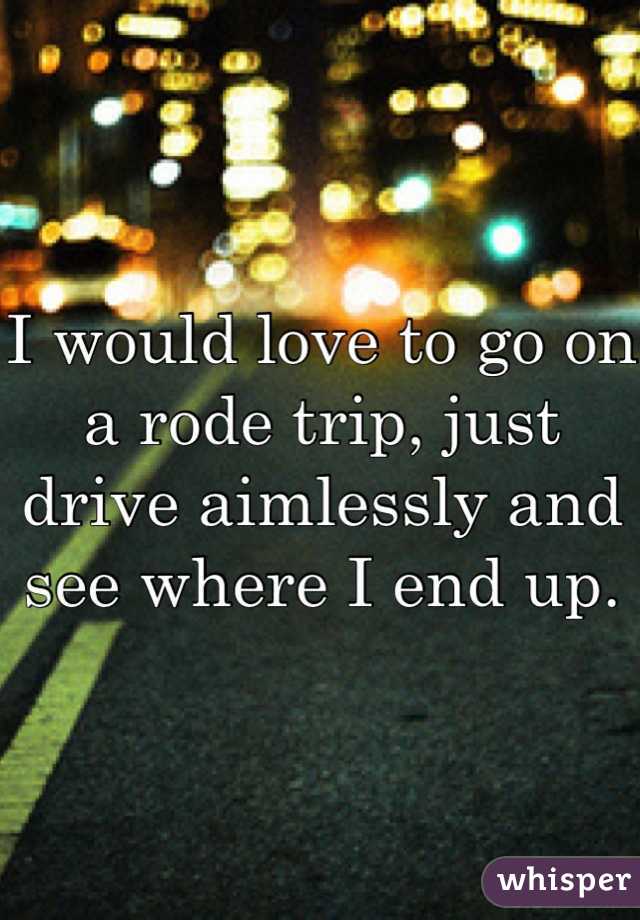 I would love to go on a rode trip, just drive aimlessly and see where I end up.
