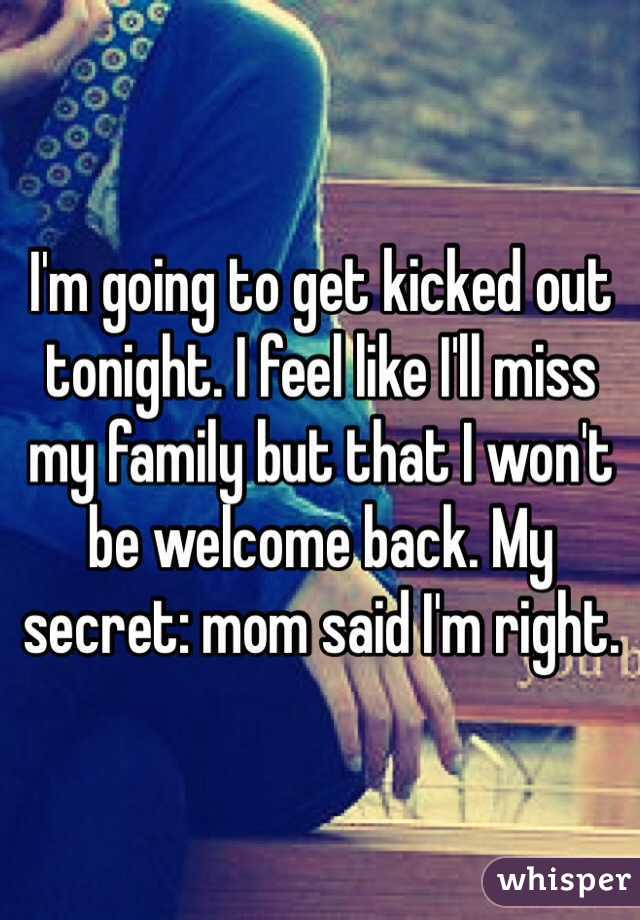 I'm going to get kicked out tonight. I feel like I'll miss my family but that I won't be welcome back. My secret: mom said I'm right. 