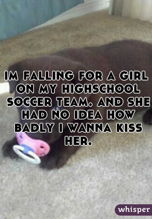 im falling for a girl on my highschool soccer team. and she had no idea how badly i wanna kiss her.