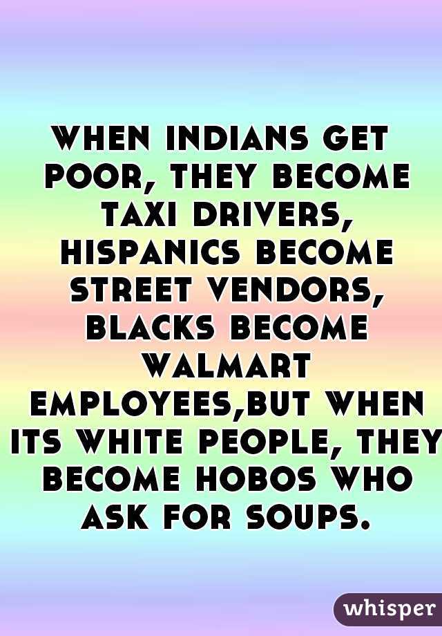 when indians get poor, they become taxi drivers, hispanics become street vendors, blacks become walmart employees,but when its white people, they become hobos who ask for soups.