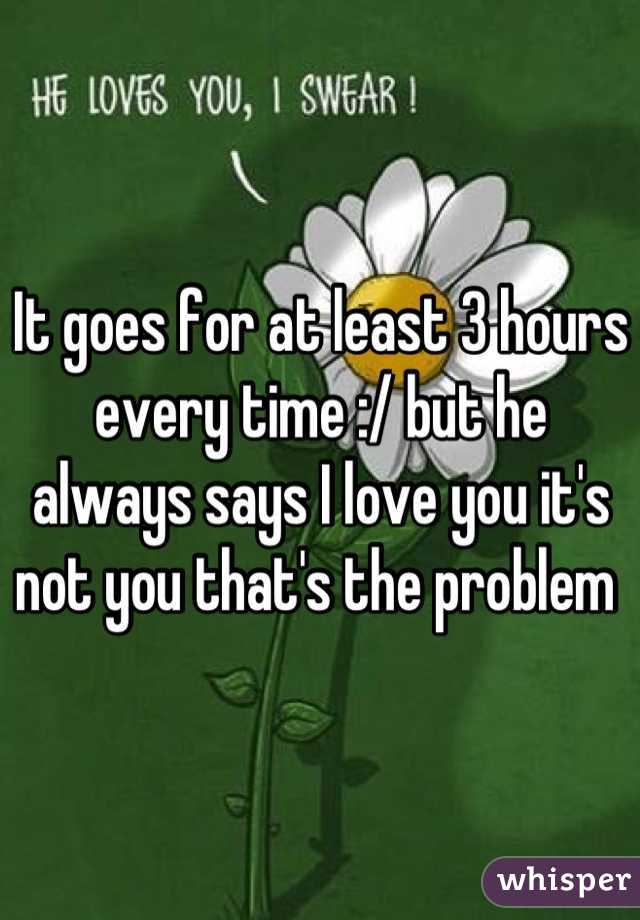 It goes for at least 3 hours every time :/ but he always says I love you it's not you that's the problem 