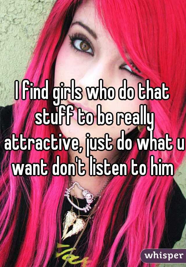 I find girls who do that stuff to be really attractive, just do what u want don't listen to him 