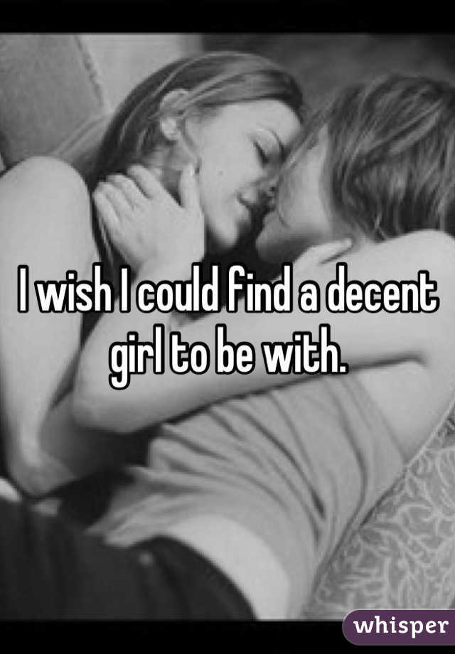 I wish I could find a decent girl to be with.