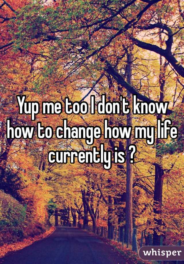 Yup me too I don't know how to change how my life currently is ?