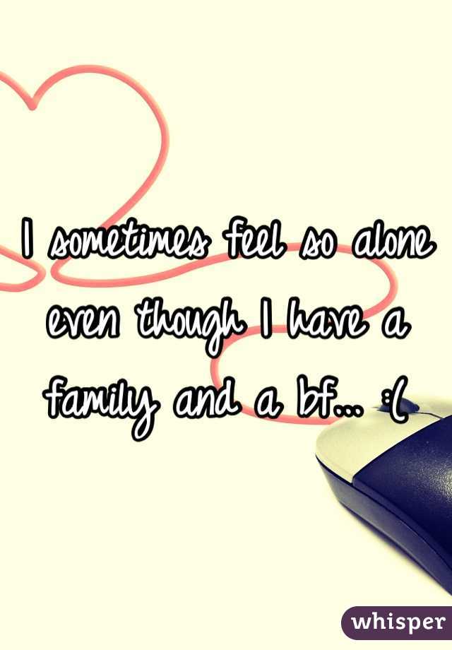 I sometimes feel so alone even though I have a family and a bf... :(