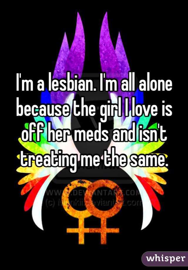 I'm a lesbian. I'm all alone because the girl I love is off her meds and isn't treating me the same. 

