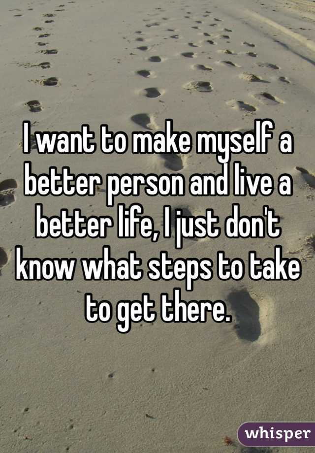 I want to make myself a better person and live a better life, I just don't know what steps to take to get there.