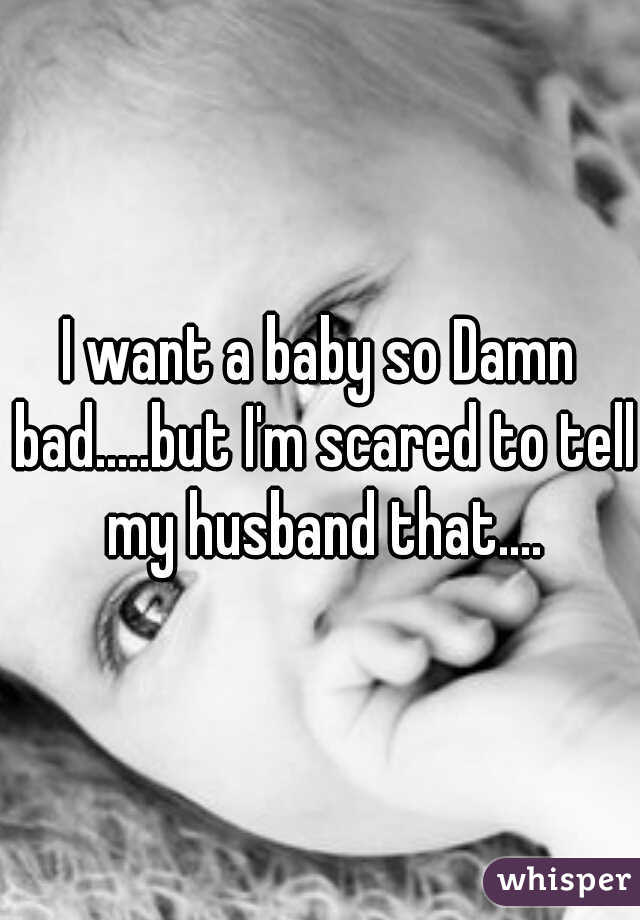 I want a baby so Damn bad.....but I'm scared to tell my husband that....