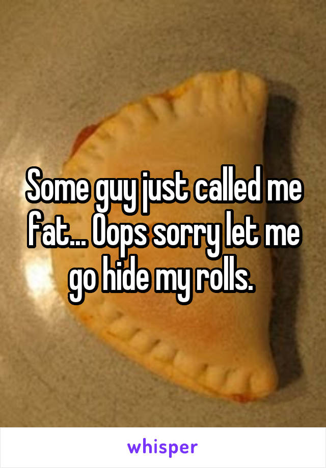 Some guy just called me fat... Oops sorry let me go hide my rolls. 