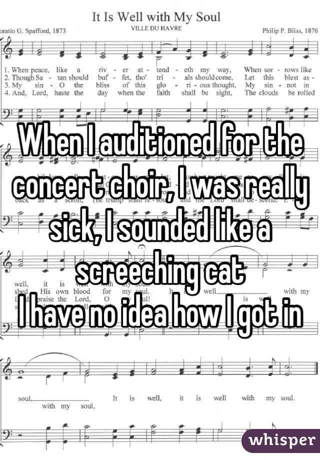 When I auditioned for the concert choir, I was really sick, I sounded like a screeching cat
I have no idea how I got in
