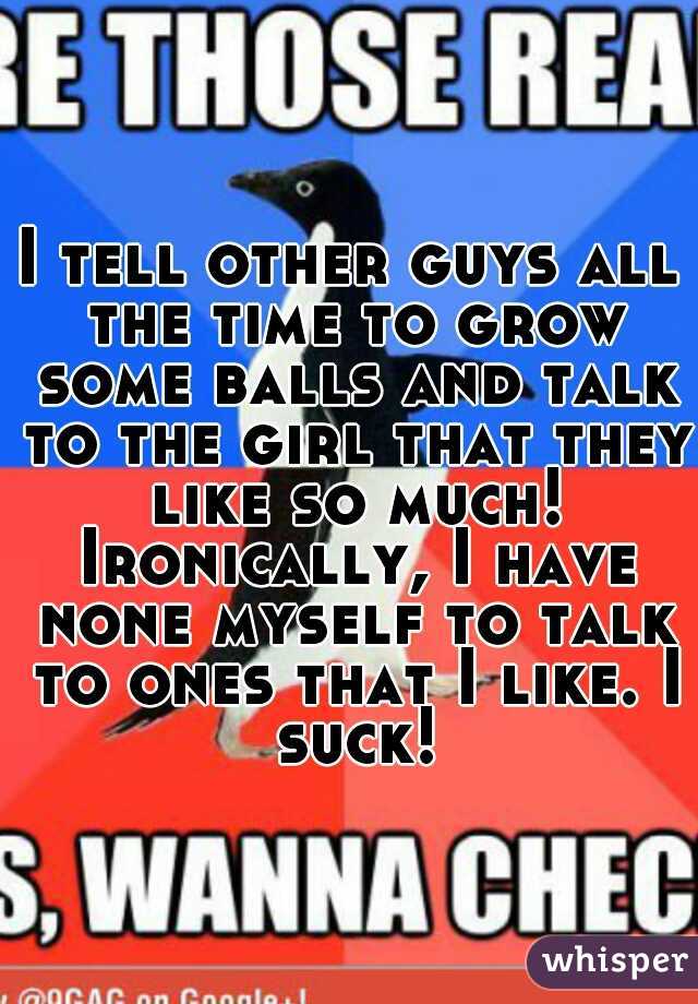 I tell other guys all the time to grow some balls and talk to the girl that they like so much! Ironically, I have none myself to talk to ones that I like. I suck!