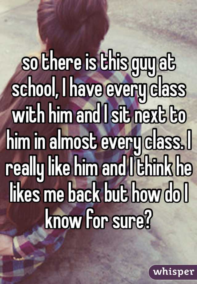 so there is this guy at school, I have every class with him and I sit next to him in almost every class. I really like him and I think he likes me back but how do I know for sure?